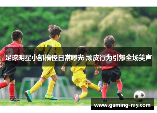 足球明星小凯搞怪日常曝光 顽皮行为引爆全场笑声