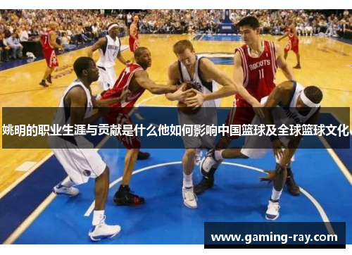 姚明的职业生涯与贡献是什么他如何影响中国篮球及全球篮球文化