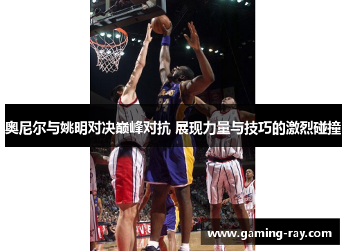 奥尼尔与姚明对决巅峰对抗 展现力量与技巧的激烈碰撞