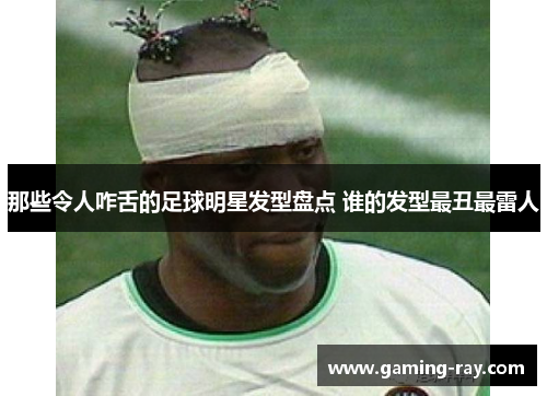 那些令人咋舌的足球明星发型盘点 谁的发型最丑最雷人