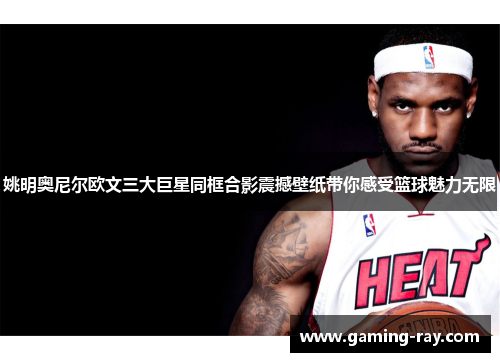 姚明奥尼尔欧文三大巨星同框合影震撼壁纸带你感受篮球魅力无限