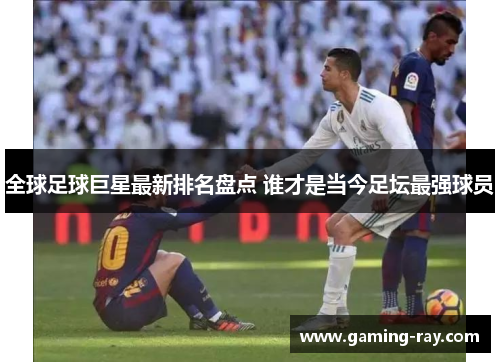 全球足球巨星最新排名盘点 谁才是当今足坛最强球员