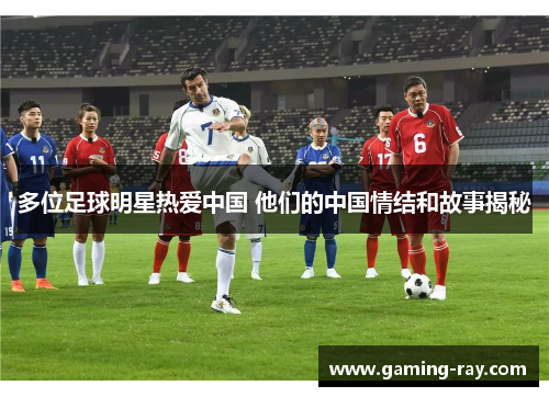 多位足球明星热爱中国 他们的中国情结和故事揭秘