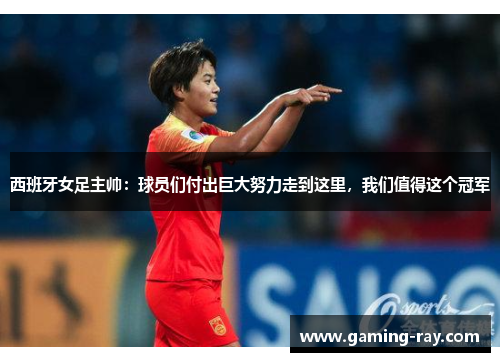 西班牙女足主帅：球员们付出巨大努力走到这里，我们值得这个冠军